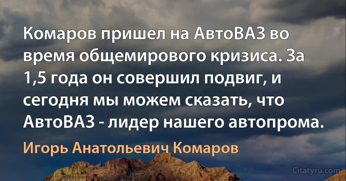 Комаров пришел на АвтоВАЗ во время общемирового кризиса. За 1,5 года он совершил подвиг, и сегодня мы можем сказать, что АвтоВАЗ - лидер нашего автопрома. (Игорь Анатольевич Комаров)