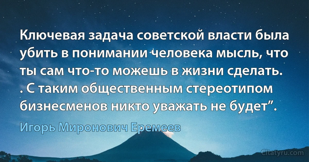 Ключевая задача советской власти была убить в понимании человека мысль, что ты сам что-то можешь в жизни сделать. . С таким общественным стереотипом бизнесменов никто уважать не будет”. (Игорь Миронович Еремеев)