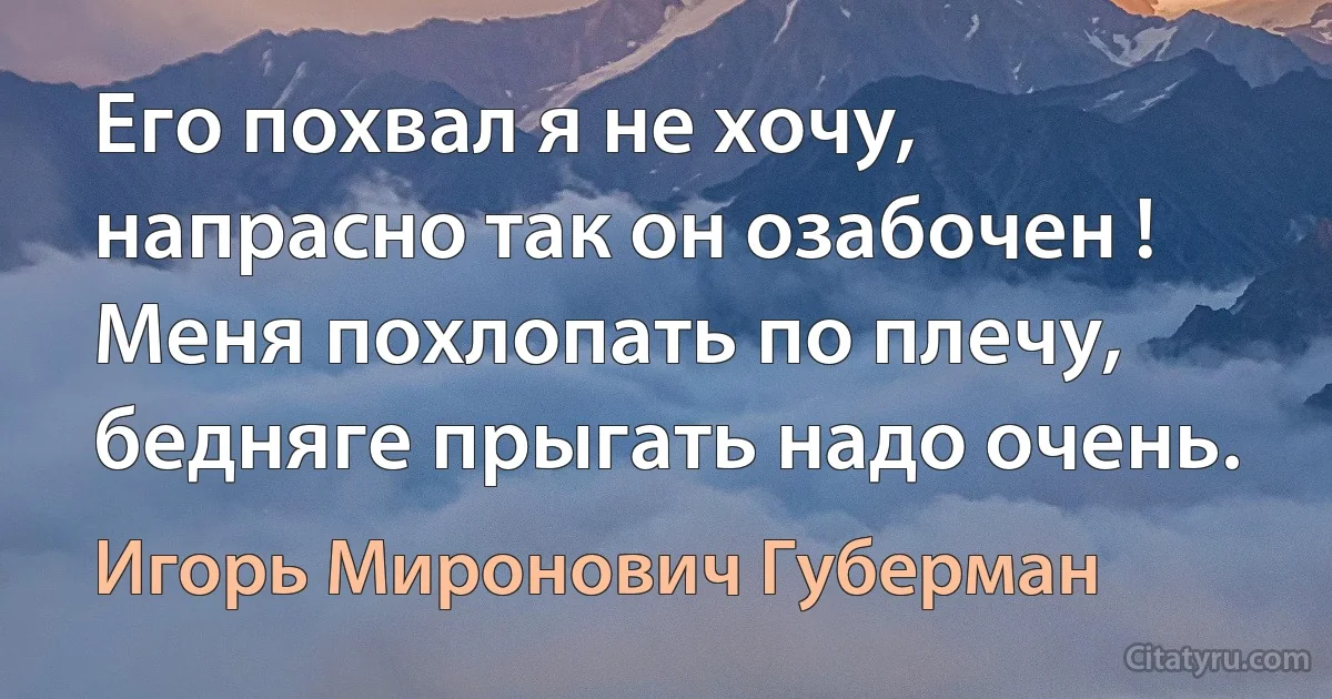 Его похвал я не хочу, напрасно так он озабочен ! Меня похлопать по плечу, бедняге прыгать надо очень. (Игорь Миронович Губерман)