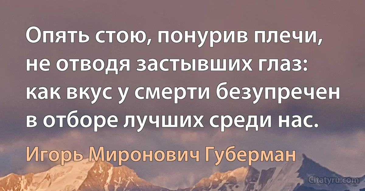 Опять стою, понурив плечи,
не отводя застывших глаз:
как вкус у смерти безупречен
в отборе лучших среди нас. (Игорь Миронович Губерман)