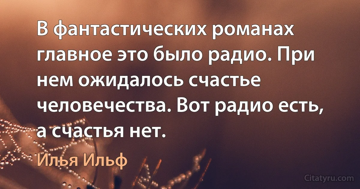 В фантастических романах главное это было радио. При нем ожидалось счастье человечества. Вот радио есть, а счастья нет. (Илья Ильф)