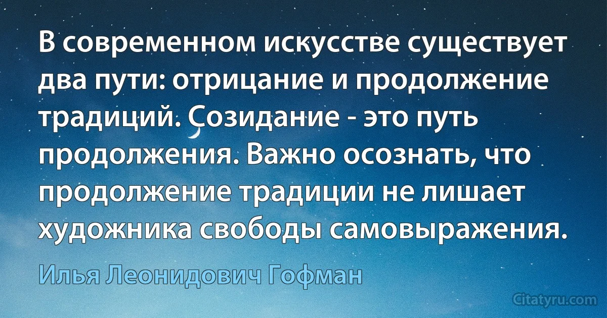 В современном искусстве существует два пути: отрицание и продолжение традиций. Созидание - это путь продолжения. Важно осознать, что продолжение традиции не лишает художника свободы самовыражения. (Илья Леонидович Гофман)