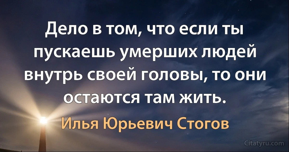 Дело в том, что если ты пускаешь умерших людей внутрь своей головы, то они остаются там жить. (Илья Юрьевич Стогов)