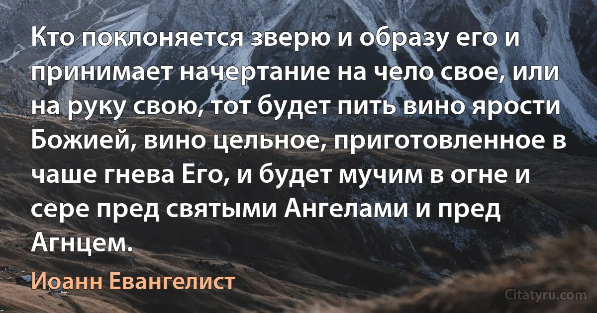 Кто поклоняется зверю и образу его и принимает начертание на чело свое, или на руку свою, тот будет пить вино ярости Божией, вино цельное, приготовленное в чаше гнева Его, и будет мучим в огне и сере пред святыми Ангелами и пред Агнцем. (Иоанн Евангелист)