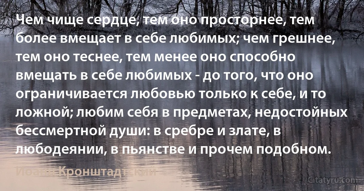 Чем чище сердце, тем оно просторнее, тем более вмещает в себе любимых; чем грешнее, тем оно теснее, тем менее оно способно вмещать в себе любимых - до того, что оно ограничивается любовью только к себе, и то ложной; любим себя в предметах, недостойных бессмертной души: в сребре и злате, в любодеянии, в пьянстве и прочем подобном. (Иоанн Кронштадтский)