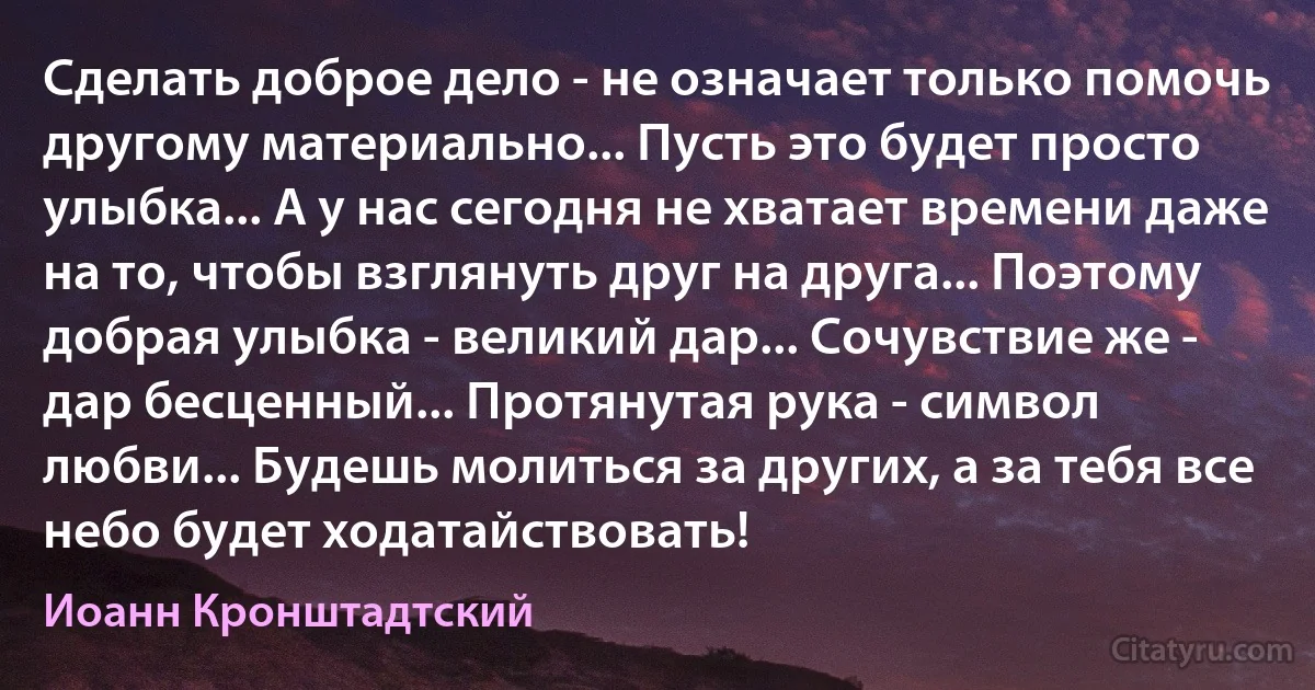 Сделать доброе дело - не означает только помочь другому материально... Пусть это будет просто улыбка... А у нас сегодня не хватает времени даже на то, чтобы взглянуть друг на друга... Поэтому добрая улыбка - великий дар... Сочувствие же - дар бесценный... Протянутая рука - символ любви... Будешь молиться за других, а за тебя все небо будет ходатайствовать! (Иоанн Кронштадтский)