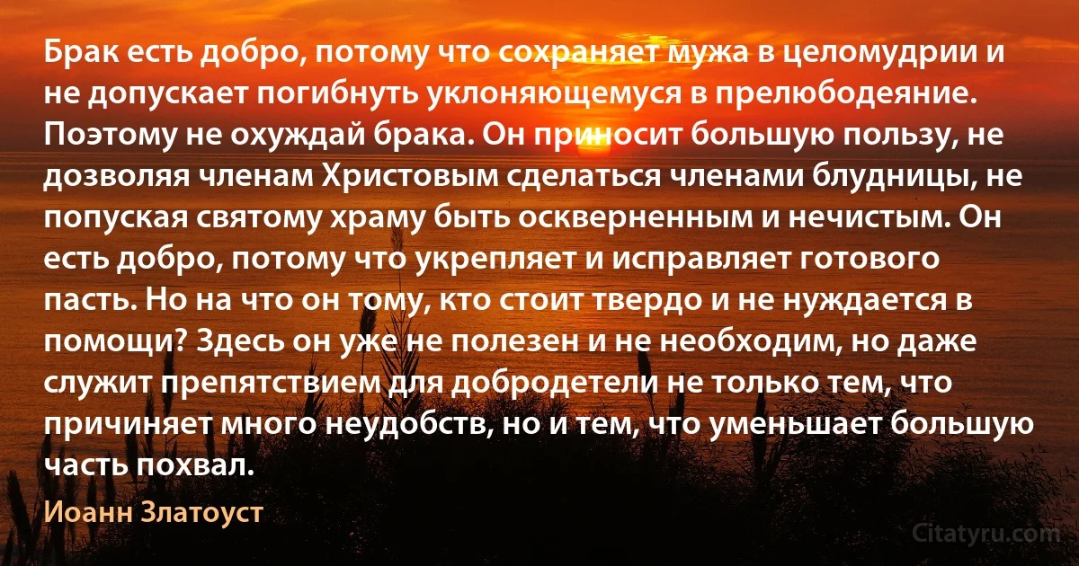 Брак есть добро, потому что сохраняет мужа в целомудрии и не допускает погибнуть уклоняющемуся в прелюбодеяние. Поэтому не охуждай брака. Он приносит большую пользу, не дозволяя членам Христовым сделаться членами блудницы, не попуская святому храму быть оскверненным и нечистым. Он есть добро, потому что укрепляет и исправляет готового пасть. Но на что он тому, кто стоит твердо и не нуждается в помощи? Здесь он уже не полезен и не необходим, но даже служит препятствием для добродетели не только тем, что причиняет много неудобств, но и тем, что уменьшает большую часть похвал. (Иоанн Златоуст)