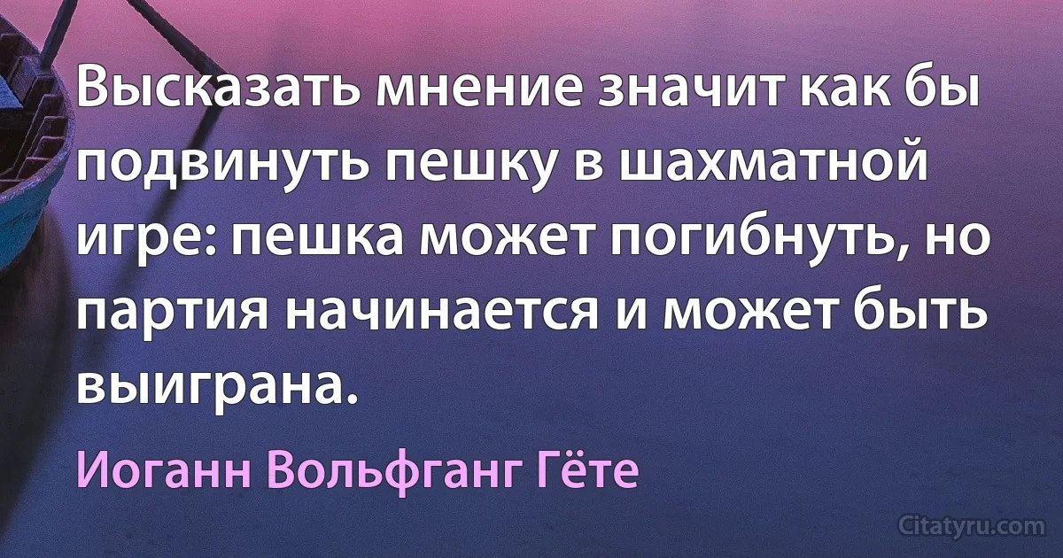 Высказать мнение значит как бы подвинуть пешку в шахматной игре: пешка может погибнуть, но партия начинается и может быть выиграна. (Иоганн Вольфганг Гёте)