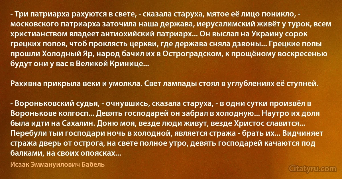 - Три патриарха рахуются в свете, - сказала старуха, мятое её лицо поникло, - московского патриарха заточила наша держава, иерусалимский живёт у турок, всем христианством владеет антиохийский патриарх... Он выслал на Украину сорок грецких попов, чтоб проклясть церкви, где держава сняла дзвоны... Грецкие попы прошли Холодный Яр, народ бачил их в Остроградском, к прощёному воскресенью будут они у вас в Великой Кринице...

Рахивна прикрыла веки и умолкла. Свет лампады стоял в углублениях её ступней.

- Вороньковский судья, - очнувшись, сказала старуха, - в одни сутки произвёл в Воронькове колгосп... Девять господарей он забрал в холодную... Наутро их доля была идти на Сахалин. Доню моя, везде люди живут, везде Христос славится... Перебули тыи господари ночь в холодной, является стража - брать их... Видчиняет стража дверь от острога, на свете полное утро, девять господарей качаются под балками, на своих опоясках... (Исаак Эммануилович Бабель)