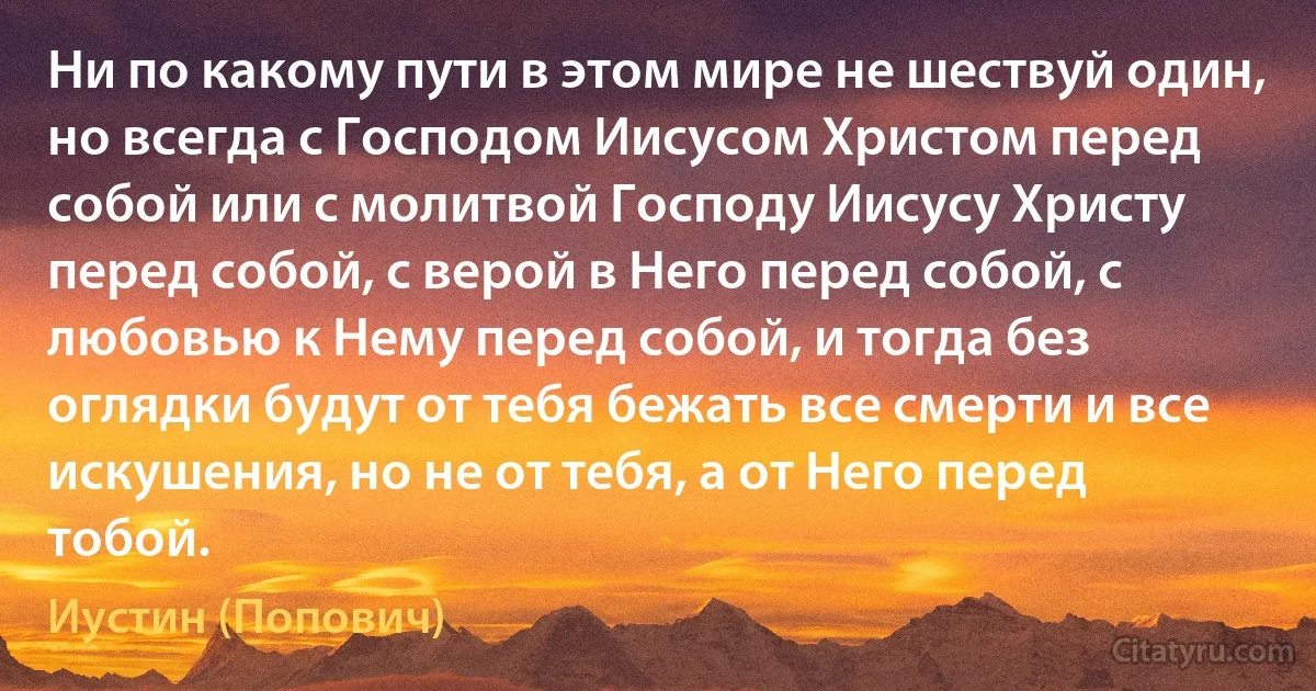 Ни по какому пути в этом мире не шествуй один, но всегда с Господом Иисусом Христом перед собой или с молитвой Господу Иисусу Христу перед собой, с верой в Него перед собой, с любовью к Нему перед собой, и тогда без оглядки будут от тебя бежать все смерти и все искушения, но не от тебя, а от Него перед тобой. (Иустин (Попович))