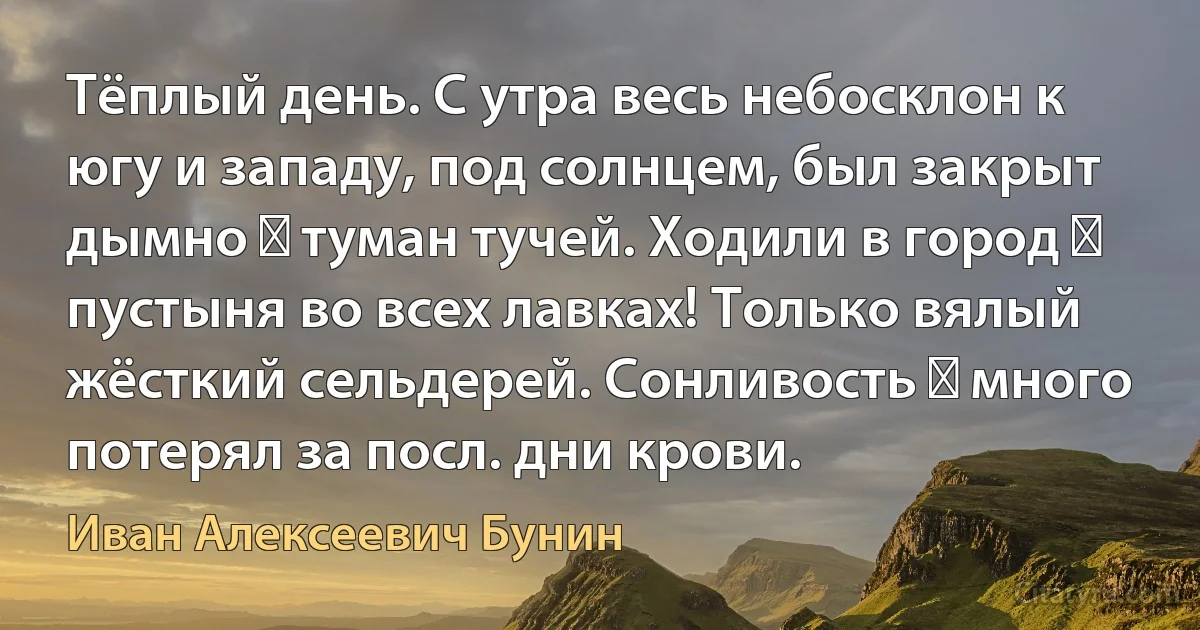 Тёплый день. С утра весь небосклон к югу и западу, под солнцем, был закрыт дымно ― туман тучей. Ходили в город ― пустыня во всех лавках! Только вялый жёсткий сельдерей. Сонливость ― много потерял за посл. дни крови. (Иван Алексеевич Бунин)