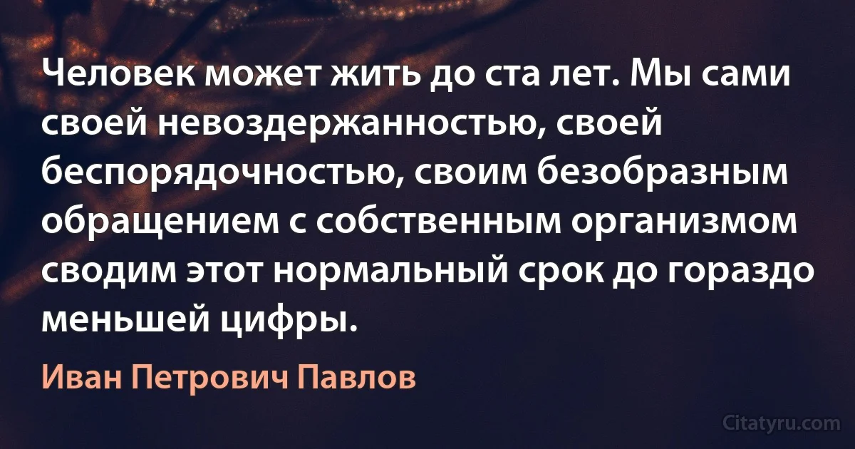 Человек может жить до ста лет. Мы сами своей невоздержанностью, своей беспорядочностью, своим безобразным обращением с собственным организмом сводим этот нормальный срок до гораздо меньшей цифры. (Иван Петрович Павлов)