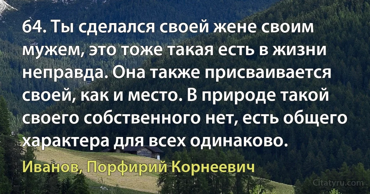 64. Ты сделался своей жене своим мужем, это тоже такая есть в жизни неправда. Она также присваивается своей, как и место. В природе такой своего собственного нет, есть общего характера для всех одинаково. (Иванов, Порфирий Корнеевич)