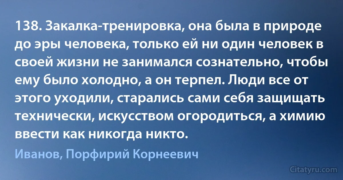 138. Закалка-тренировка, она была в природе до эры человека, только ей ни один человек в своей жизни не занимался сознательно, чтобы ему было холодно, а он терпел. Люди все от этого уходили, старались сами себя защищать технически, искусством огородиться, а химию ввести как никогда никто. (Иванов, Порфирий Корнеевич)