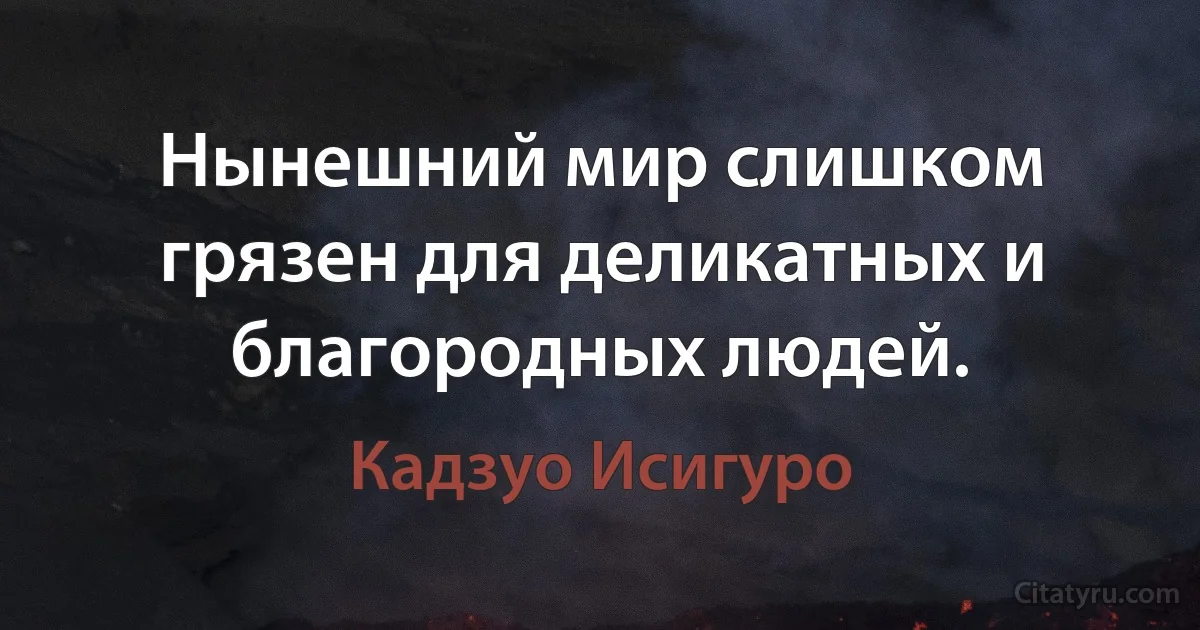 Нынешний мир слишком грязен для деликатных и благородных людей. (Кадзуо Исигуро)