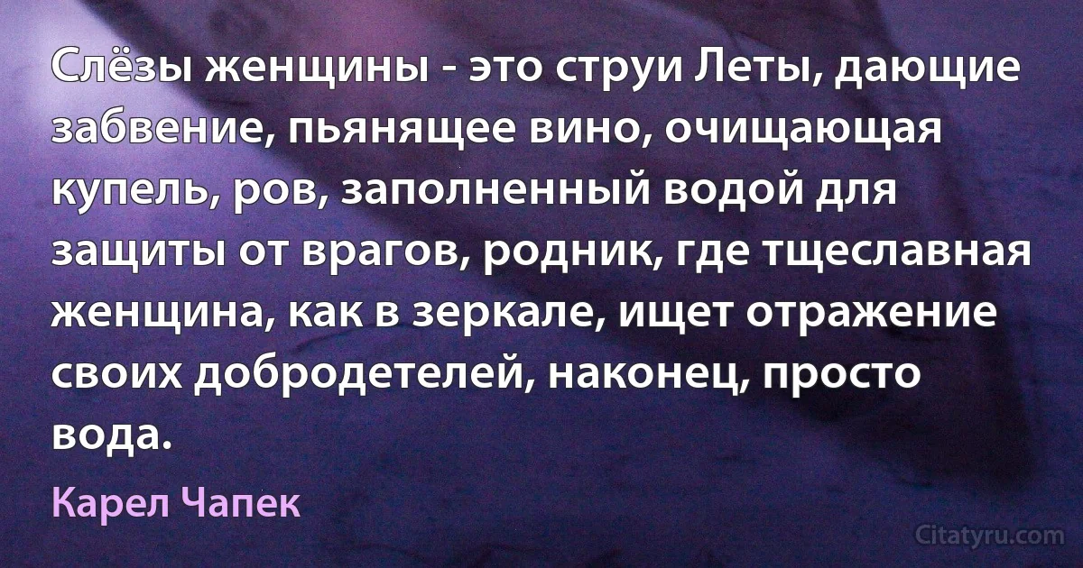 Слёзы женщины - это струи Леты, дающие забвение, пьянящее вино, очищающая купель, ров, заполненный водой для защиты от врагов, родник, где тщеславная женщина, как в зеркале, ищет отражение своих добродетелей, наконец, просто вода. (Карел Чапек)