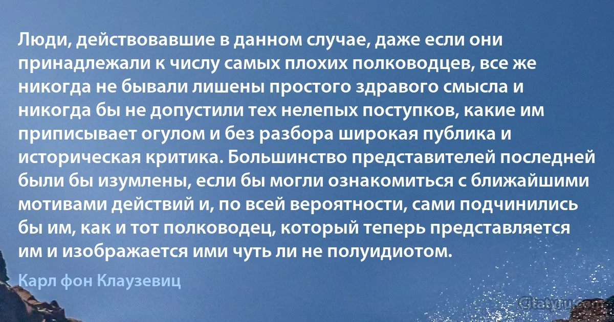 Люди, действовавшие в данном случае, даже если они принадлежали к числу самых плохих полководцев, все же никогда не бывали лишены простого здравого смысла и никогда бы не допустили тех нелепых поступков, какие им приписывает огулом и без разбора широкая публика и историческая критика. Большинство представителей последней были бы изумлены, если бы могли ознакомиться с ближайшими мотивами действий и, по всей вероятности, сами подчинились бы им, как и тот полководец, который теперь представляется им и изображается ими чуть ли не полуидиотом. (Карл фон Клаузевиц)