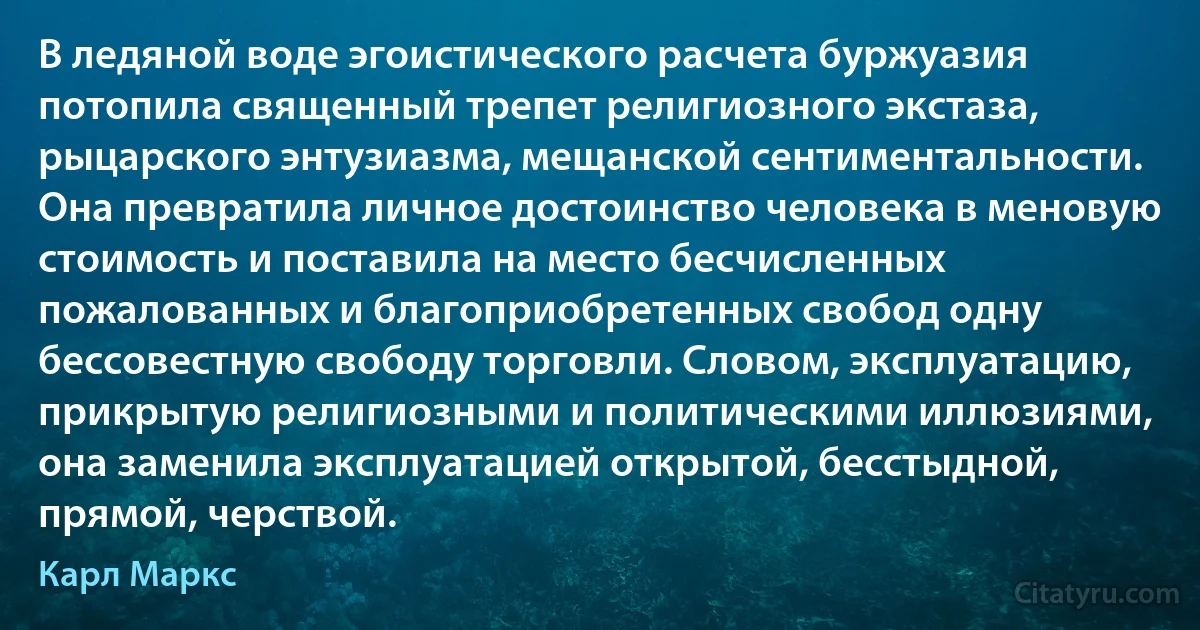 В ледяной воде эгоистического расчета буржуазия потопила священный трепет религиозного экстаза, рыцарского энтузиазма, мещанской сентиментальности. Она превратила личное достоинство человека в меновую стоимость и поставила на место бесчисленных пожалованных и благоприобретенных свобод одну бессовестную свободу торговли. Словом, эксплуатацию, прикрытую религиозными и политическими иллюзиями, она заменила эксплуатацией открытой, бесстыдной, прямой, черствой. (Карл Маркс)