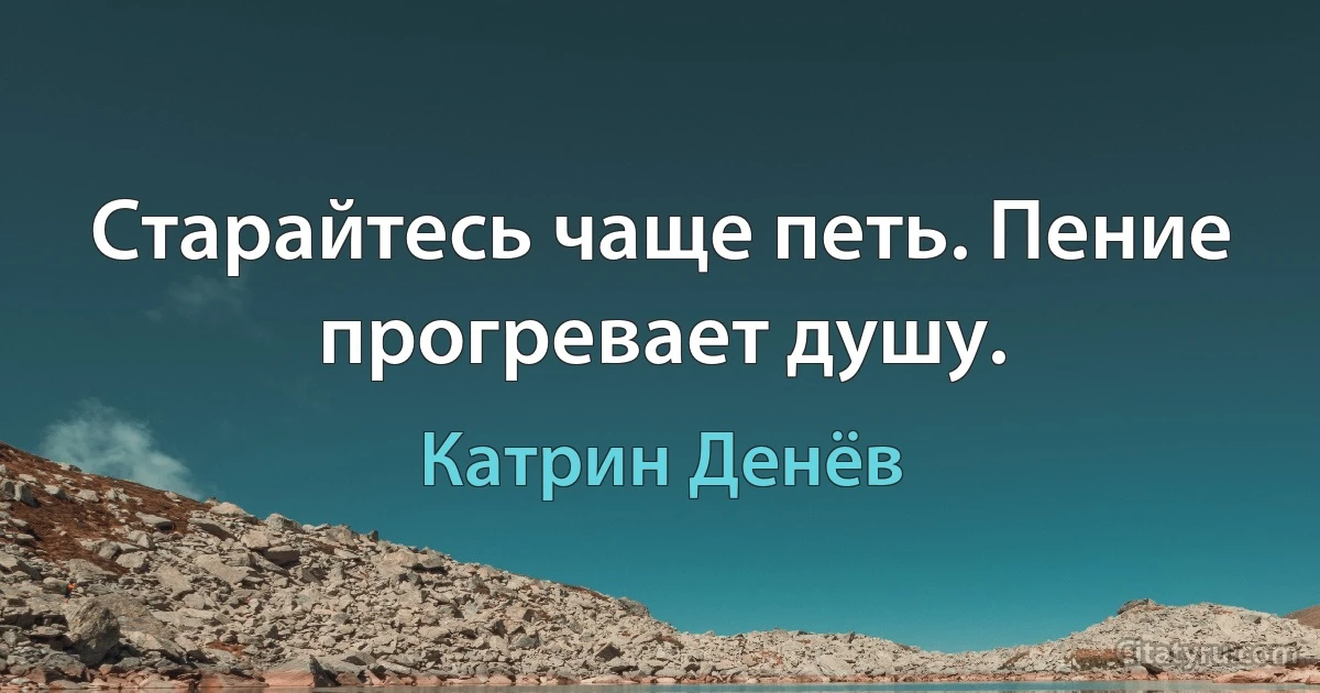 Старайтесь чаще петь. Пение прогревает душу. (Катрин Денёв)