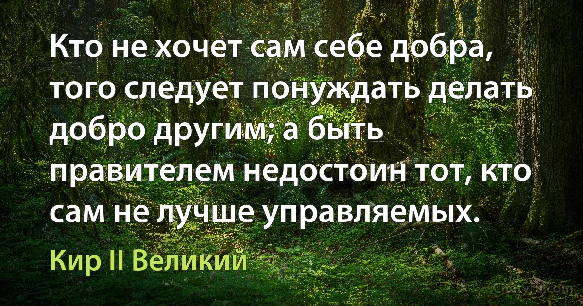 Кто не хочет сам себе добра, того следует понуждать делать добро другим; а быть правителем недостоин тот, кто сам не лучше управляемых. (Кир II Великий)