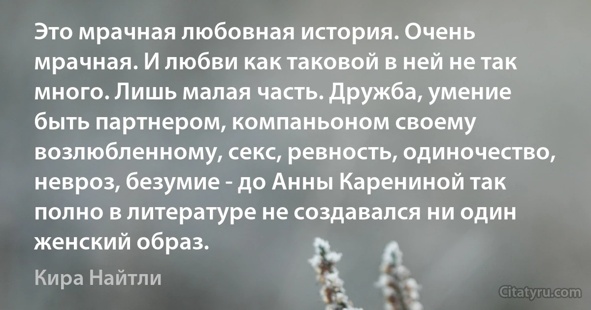 Это мрачная любовная история. Очень мрачная. И любви как таковой в ней не так много. Лишь малая часть. Дружба, умение быть партнером, компаньоном своему возлюбленному, секс, ревность, одиночество, невроз, безумие - до Анны Карениной так полно в литературе не создавался ни один женский образ. (Кира Найтли)