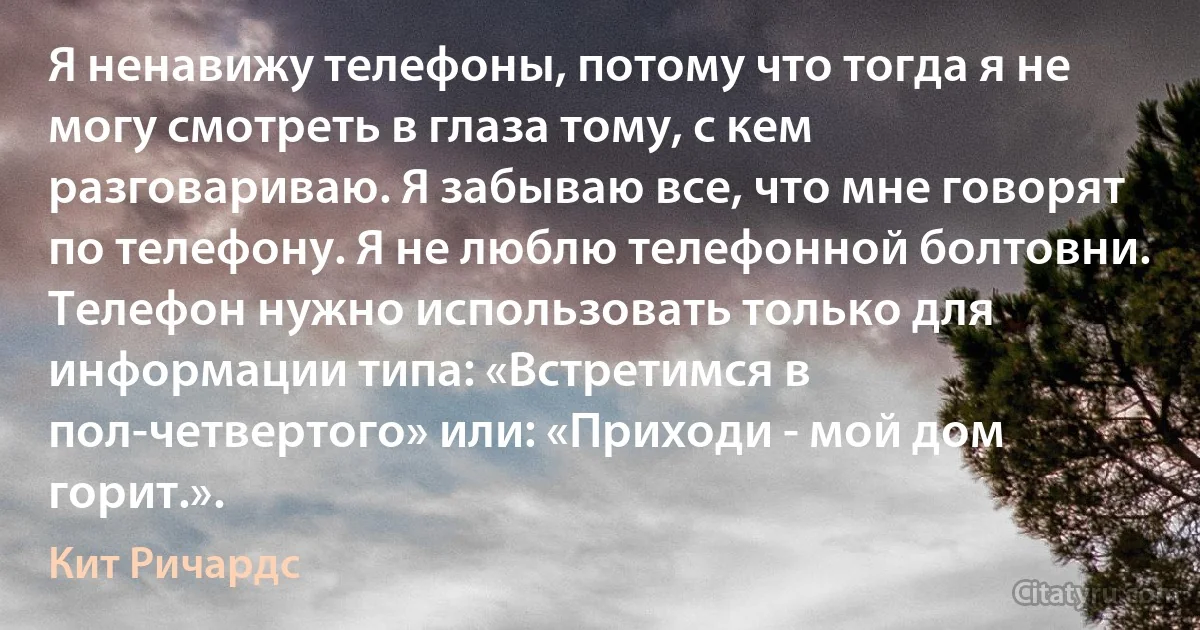 Я ненавижу телефоны, потому что тогда я не могу смотреть в глаза тому, с кем разговариваю. Я забываю все, что мне говорят по телефону. Я не люблю телефонной болтовни. Телефон нужно использовать только для информации типа: «Встретимся в пол-четвертого» или: «Приходи - мой дом горит.». (Кит Ричардс)