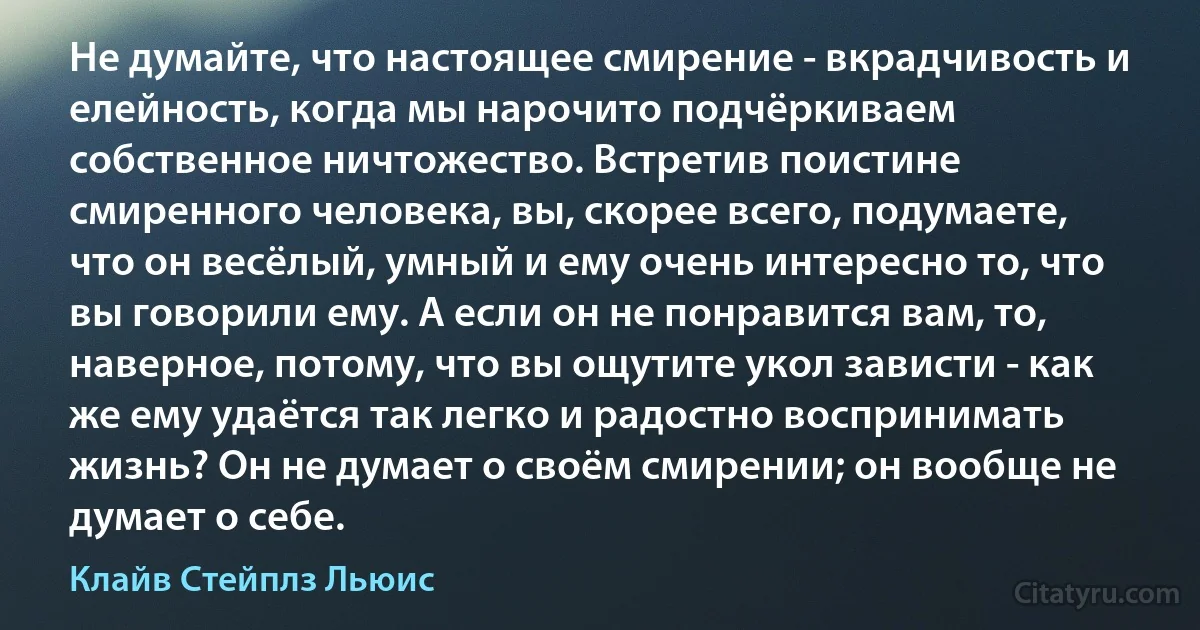 Не думайте, что настоящее смирение - вкрадчивость и елейность, когда мы нарочито подчёркиваем собственное ничтожество. Встретив поистине смиренного человека, вы, скорее всего, подумаете, что он весёлый, умный и ему очень интересно то, что вы говорили ему. А если он не понравится вам, то, наверное, потому, что вы ощутите укол зависти - как же ему удаётся так легко и радостно воспринимать жизнь? Он не думает о своём смирении; он вообще не думает о себе. (Клайв Стейплз Льюис)