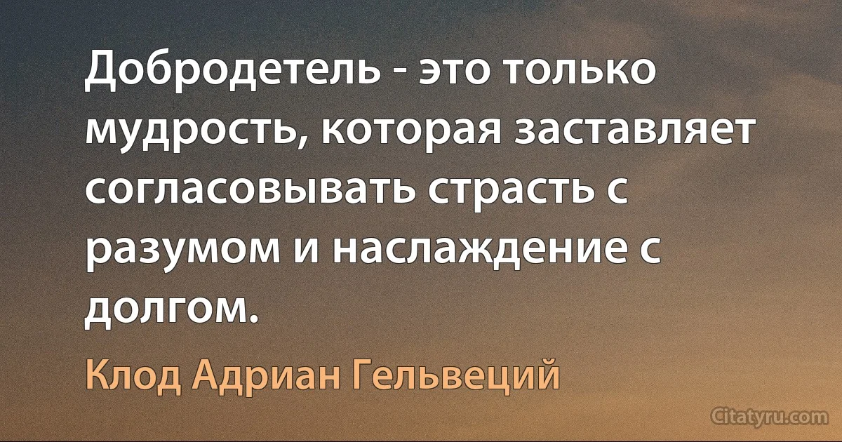 Добродетель - это только мудрость, которая заставляет согласовывать страсть с разумом и наслаждение с долгом. (Клод Адриан Гельвеций)