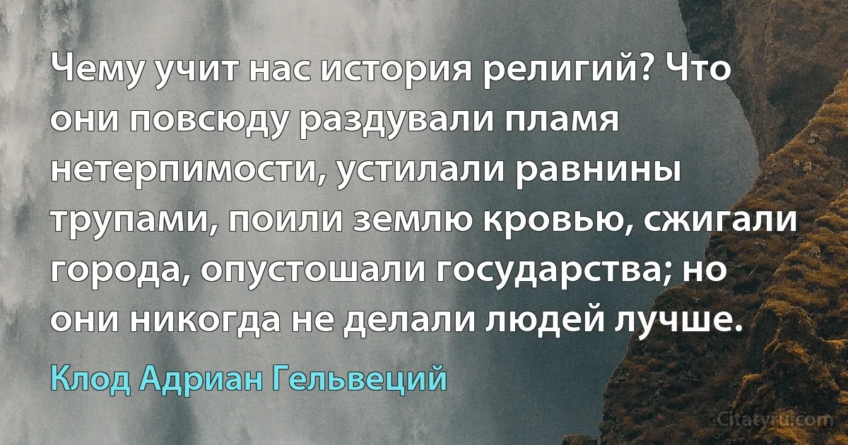 Чему учит нас история религий? Что они повсюду раздували пламя нетерпимости, устилали равнины трупами, поили землю кровью, сжигали города, опустошали государства; но они никогда не делали людей лучше. (Клод Адриан Гельвеций)