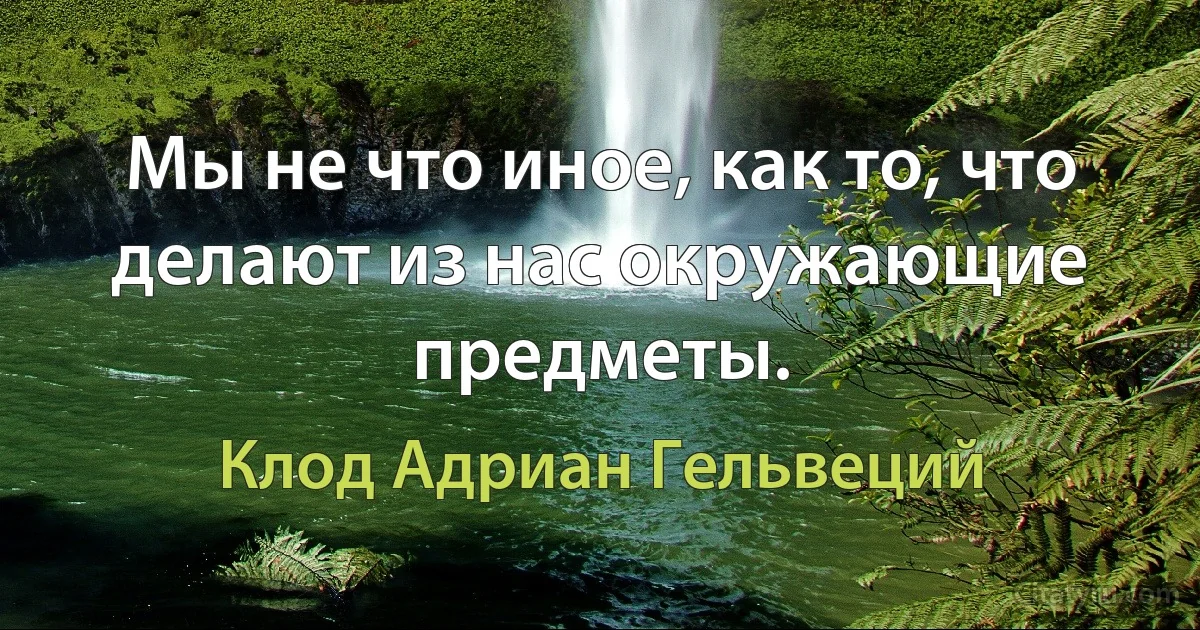 Мы не что иное, как то, что делают из нас окружающие предметы. (Клод Адриан Гельвеций)