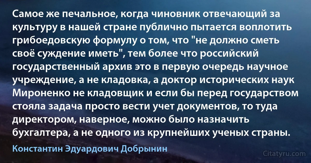 Самое же печальное, когда чиновник отвечающий за культуру в нашей стране публично пытается воплотить грибоедовскую формулу о том, что "не должно сметь своё суждение иметь", тем более что российский государственный архив это в первую очередь научное учреждение, а не кладовка, а доктор исторических наук Мироненко не кладовщик и если бы перед государством стояла задача просто вести учет документов, то туда директором, наверное, можно было назначить бухгалтера, а не одного из крупнейших ученых страны. (Константин Эдуардович Добрынин)