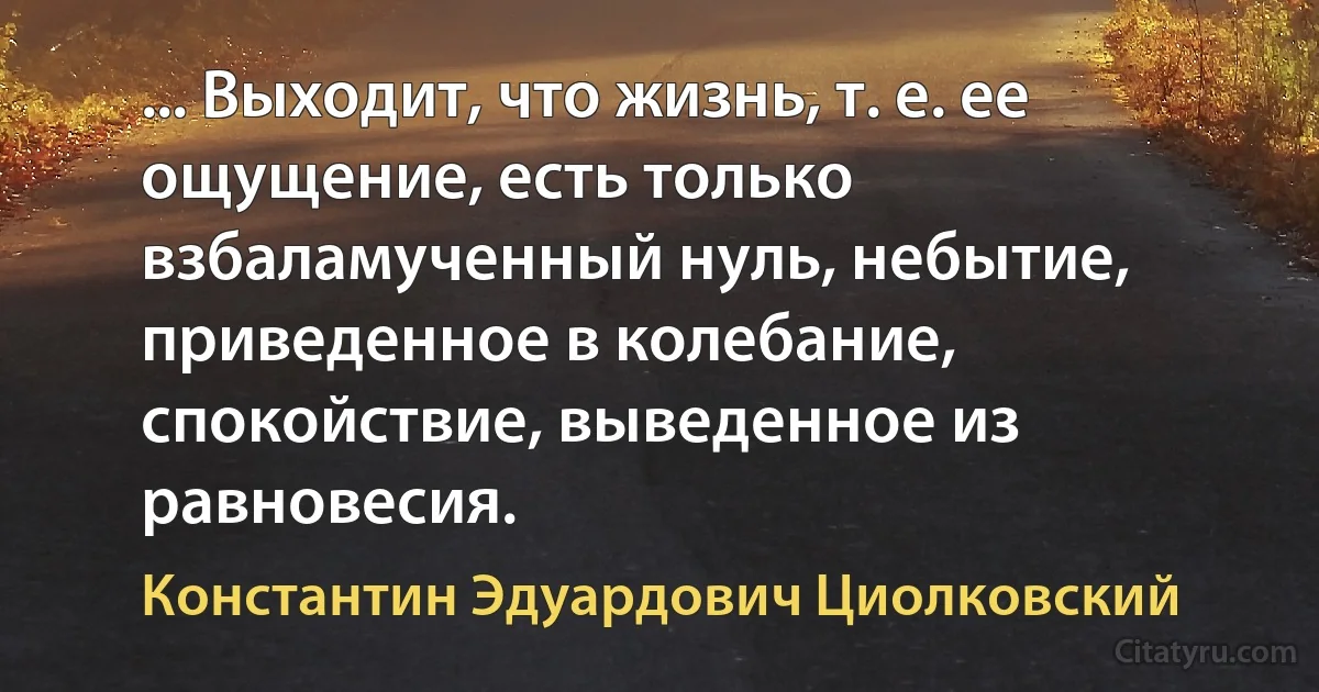 ... Выходит, что жизнь, т. е. ее ощущение, есть только взбаламученный нуль, небытие, приведенное в колебание, спокойствие, выведенное из равновесия. (Константин Эдуардович Циолковский)