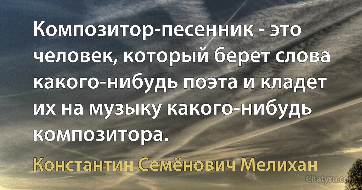 Композитор-песенник - это человек, который берет слова какого-нибудь поэта и кладет их на музыку какого-нибудь композитора. (Константин Семёнович Мелихан)