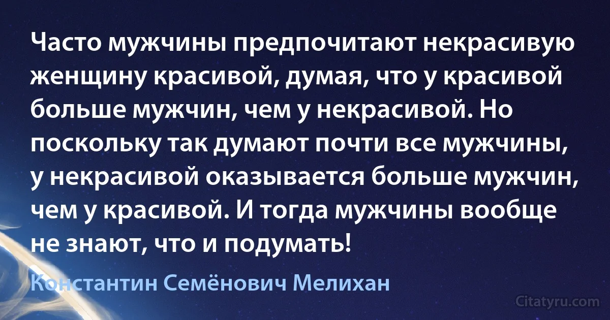 Часто мужчины предпочитают некрасивую женщину красивой, думая, что у красивой больше мужчин, чем у некрасивой. Но поскольку так думают почти все мужчины, у некрасивой оказывается больше мужчин, чем у красивой. И тогда мужчины вообще не знают, что и подумать! (Константин Семёнович Мелихан)