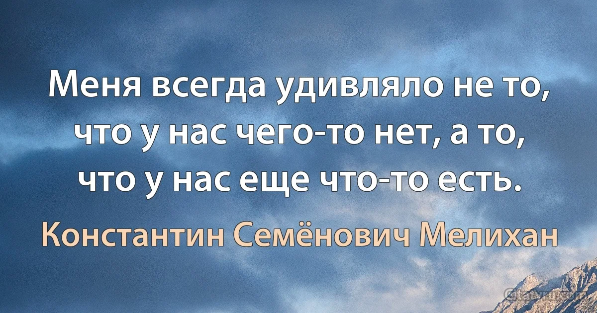 Меня всегда удивляло не то, что у нас чего-то нет, а то, что у нас еще что-то есть. (Константин Семёнович Мелихан)