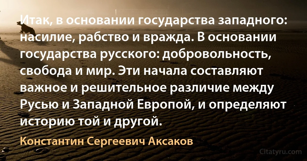 Итак, в основании государства западного: насилие, рабство и вражда. В основании государства русского: добровольность, свобода и мир. Эти начала составляют важное и решительное различие между Русью и Западной Европой, и определяют историю той и другой. (Константин Сергеевич Аксаков)