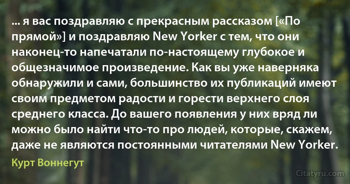 ... я вас поздравляю с прекрасным рассказом [«По прямой»] и поздравляю New Yorker с тем, что они наконец-то напечатали по-настоящему глубокое и общезначимое произведение. Как вы уже наверняка обнаружили и сами, большинство их публикаций имеют своим предметом радости и горести верхнего слоя среднего класса. До вашего появления у них вряд ли можно было найти что-то про людей, которые, скажем, даже не являются постоянными читателями New Yorker. (Курт Воннегут)