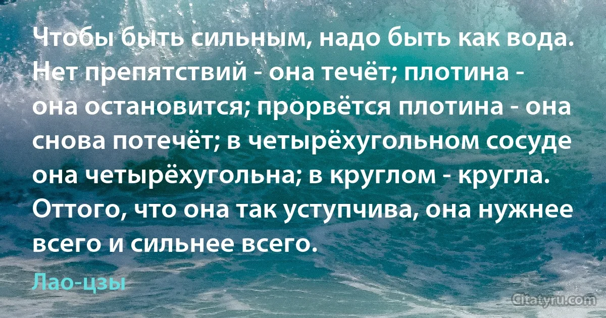 Чтобы быть сильным, надо быть как вода. Нет препятствий - она течёт; плотина - она остановится; прорвётся плотина - она снова потечёт; в четырёхугольном сосуде она четырёхугольна; в круглом - кругла. Оттого, что она так уступчива, она нужнее всего и сильнее всего. (Лао-цзы)