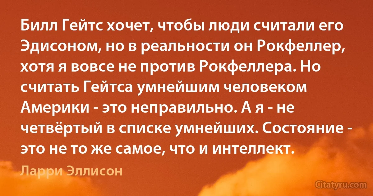 Билл Гейтс хочет, чтобы люди считали его Эдисоном, но в реальности он Рокфеллер, хотя я вовсе не против Рокфеллера. Но считать Гейтса умнейшим человеком Америки - это неправильно. А я - не четвёртый в списке умнейших. Состояние - это не то же самое, что и интеллект. (Ларри Эллисон)