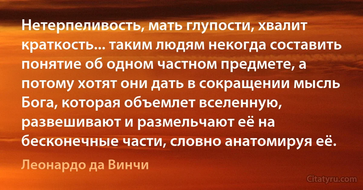 Нетерпеливость, мать глупости, хвалит краткость... таким людям некогда составить понятие об одном частном предмете, а потому хотят они дать в сокращении мысль Бога, которая объемлет вселенную, развешивают и размельчают её на бесконечные части, словно анатомируя её. (Леонардо да Винчи)