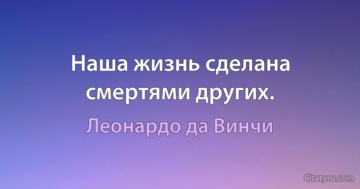 Наша жизнь сделана смертями других. (Леонардо да Винчи)