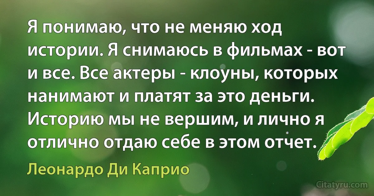 Я понимаю, что не меняю ход истории. Я снимаюсь в фильмах - вот и все. Все актеры - клоуны, которых нанимают и платят за это деньги. Историю мы не вершим, и лично я отлично отдаю себе в этом отчет. (Леонардо Ди Каприо)