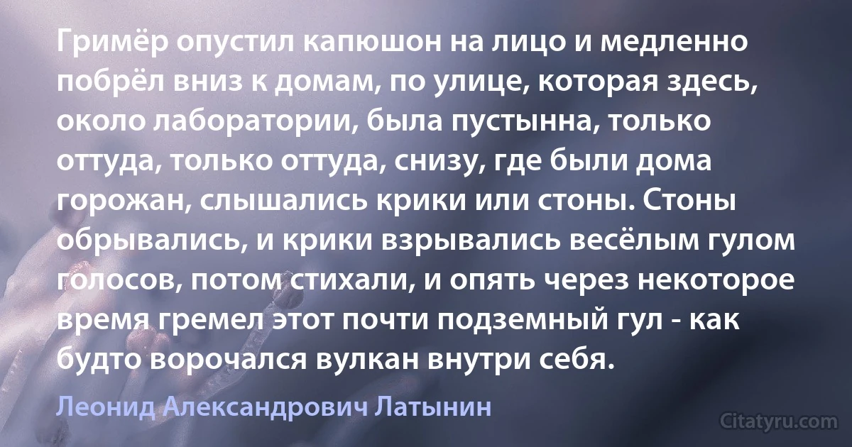 Гримёр опустил капюшон на лицо и медленно побрёл вниз к домам, по улице, которая здесь, около лаборатории, была пустынна, только оттуда, только оттуда, снизу, где были дома горожан, слышались крики или стоны. Стоны обрывались, и крики взрывались весёлым гулом голосов, потом стихали, и опять через некоторое время гремел этот почти подземный гул - как будто ворочался вулкан внутри себя. (Леонид Александрович Латынин)