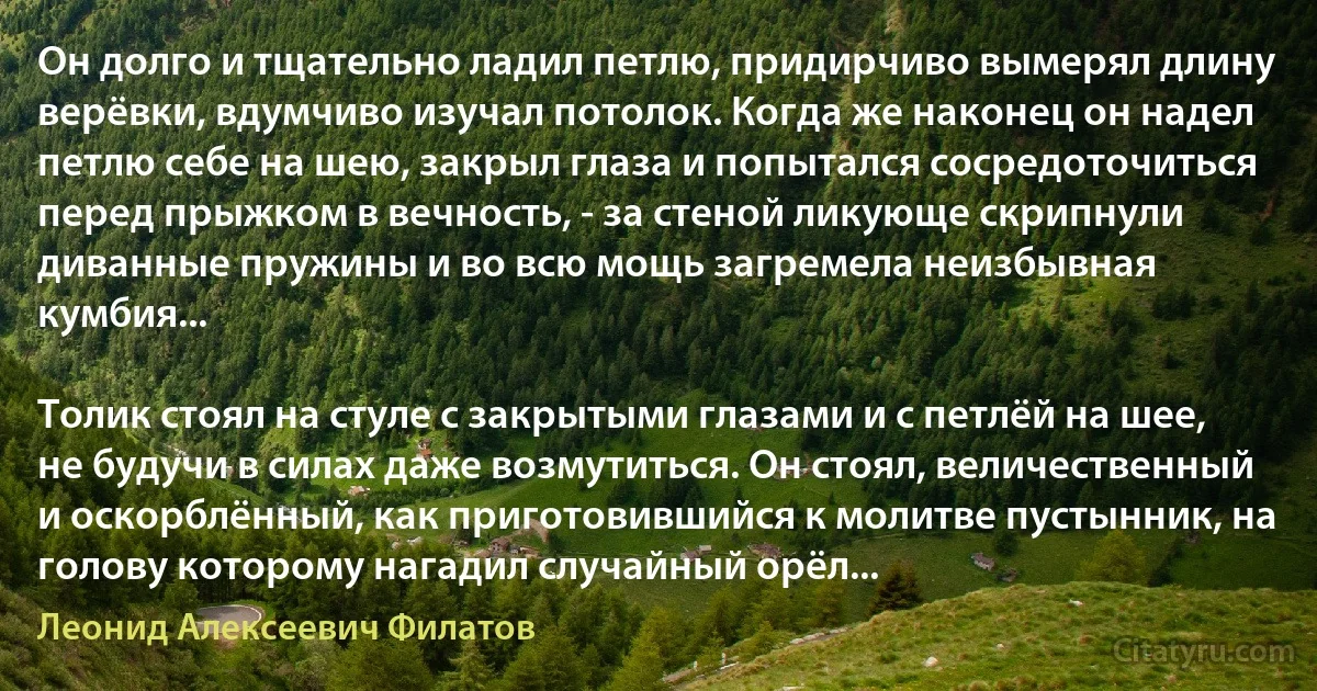 Он долго и тщательно ладил петлю, придирчиво вымерял длину верёвки, вдумчиво изучал потолок. Когда же наконец он надел петлю себе на шею, закрыл глаза и попытался сосредоточиться перед прыжком в вечность, - за стеной ликующе скрипнули диванные пружины и во всю мощь загремела неизбывная кумбия...

Толик стоял на стуле с закрытыми глазами и с петлёй на шее, не будучи в силах даже возмутиться. Он стоял, величественный и оскорблённый, как приготовившийся к молитве пустынник, на голову которому нагадил случайный орёл... (Леонид Алексеевич Филатов)