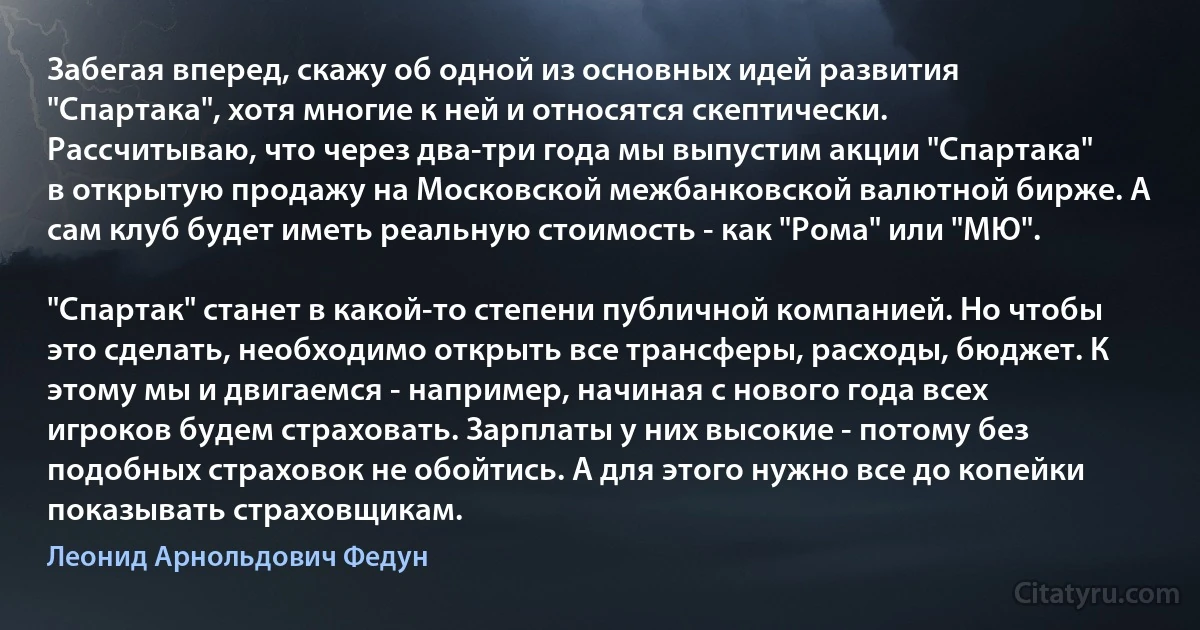 Забегая вперед, скажу об одной из основных идей развития "Спартака", хотя многие к ней и относятся скептически. Рассчитываю, что через два-три года мы выпустим акции "Спартака" в открытую продажу на Московской межбанковской валютной бирже. А сам клуб будет иметь реальную стоимость - как "Рома" или "МЮ".

"Спартак" станет в какой-то степени публичной компанией. Но чтобы это сделать, необходимо открыть все трансферы, расходы, бюджет. К этому мы и двигаемся - например, начиная с нового года всех игроков будем страховать. Зарплаты у них высокие - потому без подобных страховок не обойтись. А для этого нужно все до копейки показывать страховщикам. (Леонид Арнольдович Федун)