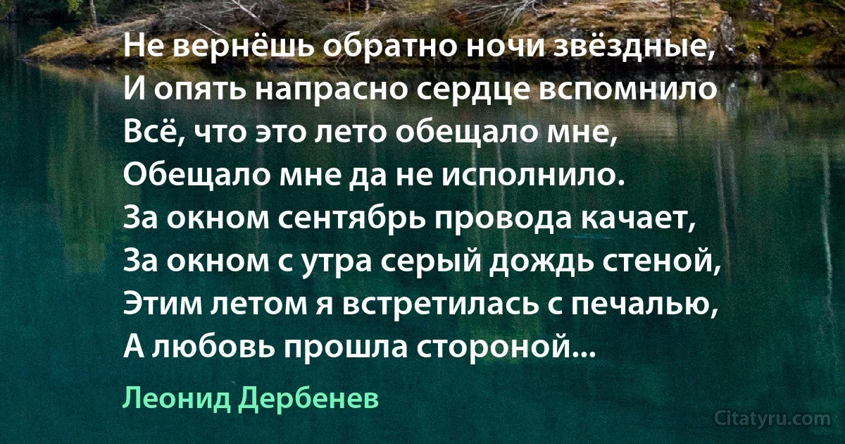 Не вернёшь обратно ночи звёздные,
И опять напрасно сердце вспомнило
Всё, что это лето обещало мне,
Обещало мне да не исполнило.
За окном сентябрь провода качает,
За окном с утра серый дождь стеной,
Этим летом я встретилась с печалью,
А любовь прошла стороной... (Леонид Дербенев)