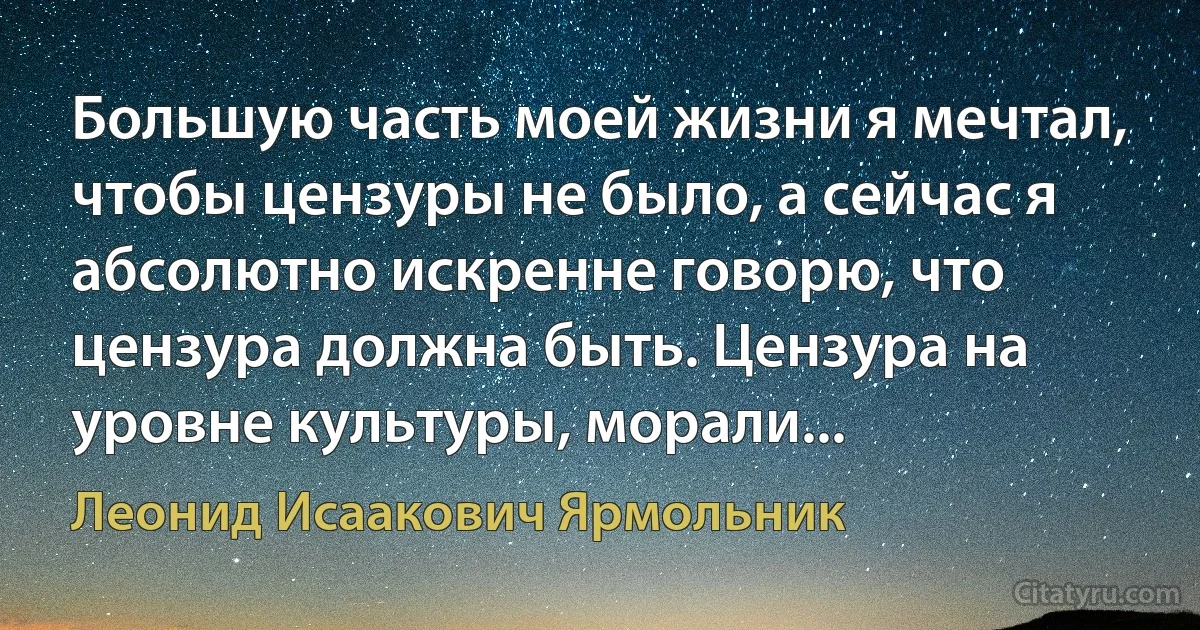 Большую часть моей жизни я мечтал, чтобы цензуры не было, а сейчас я абсолютно искренне говорю, что цензура должна быть. Цензура на уровне культуры, морали... (Леонид Исаакович Ярмольник)