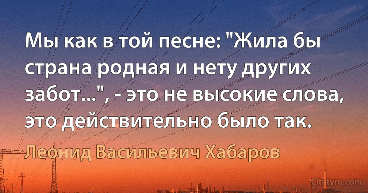 Мы как в той песне: "Жила бы страна родная и нету других забот...", - это не высокие слова, это действительно было так. (Леонид Васильевич Хабаров)