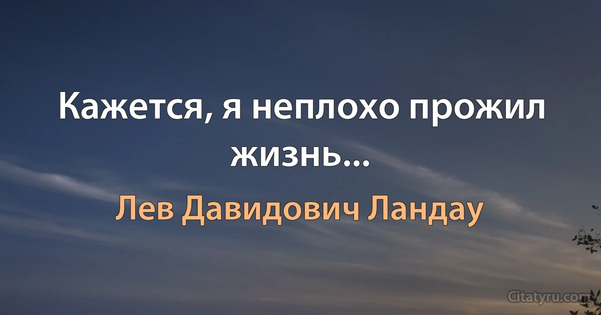 Кажется, я неплохо прожил жизнь... (Лев Давидович Ландау)