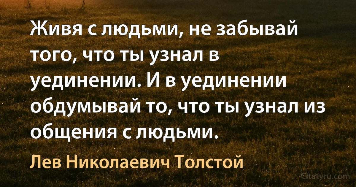 Живя с людьми, не забывай того, что ты узнал в уединении. И в уединении обдумывай то, что ты узнал из общения с людьми. (Лев Николаевич Толстой)